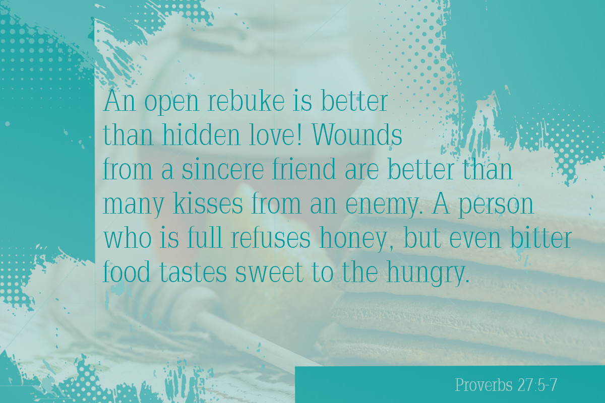 An open rebuke is better than hidden love! Wounds from a sincere friend are better than many kisses from an enemy. A person who is full refuses honey, but even bitter food tastes sweet to the hungry. ﻿Proverbs 27:5-7