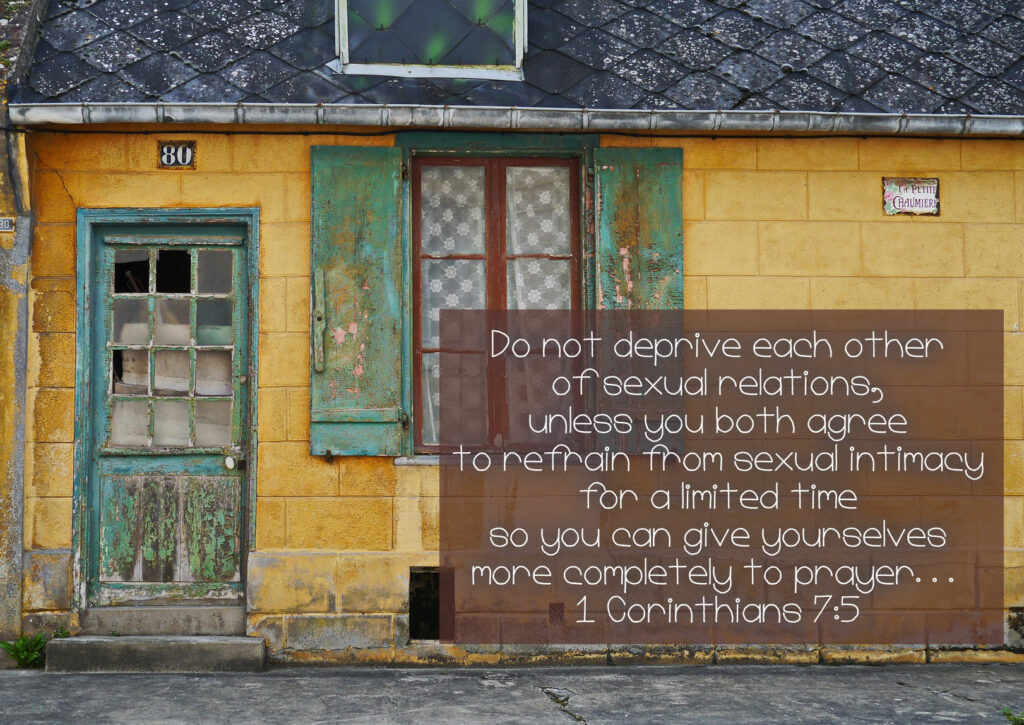  Do not deprive each other of sexual relations, unless you both agree to refrain from sexual intimacy for a limited time so you can give yourselves more completely to prayer... 1 Corinthians 7:5