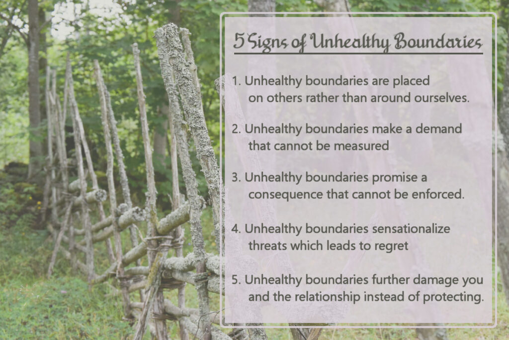 5 Signs of Unhealthy Boundaries: 1. They are placed on others rather than around ourselves. 2. They make a demand that cannot be measured. 3. They promise a consequence that cannot be enforced. 4. They sensationalize threats which later leads to regret. 5. They further damage you and the relationship instead of protecting.