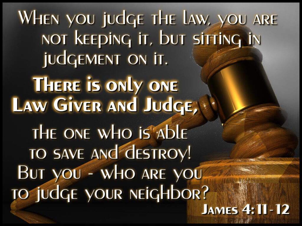 When you judge the law, you are not keeping it, but sitting in judgement on it. There is only one Lawgiver and Judge, the One who is able to save and destroy! But you - who are you to judge your neighbor? James 4:11-12