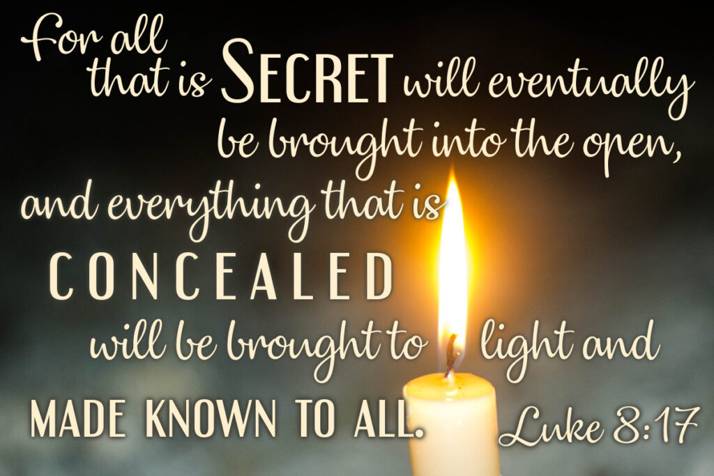 For all that is secret will eventually be brought into the open, and everything that is concealed will be brought to light and made known to all. Luke 8:17