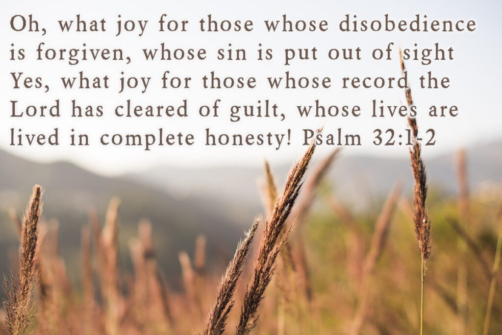 Oh, what joy for those whose disobedience is forgiven, whose sin is put out of sight! Yes, what joy for those whose record the Lord has cleared of guilt, whose lives are lived in complete honesty! Psalm 32:1-2