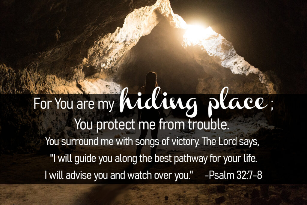 Psalm 32:7-8 - For You are my hiding place; You protect me from trouble. You surround me with songs of victory. The Lord says, "I will guide you along the best pathway for your life. I will advise you and watch over you."