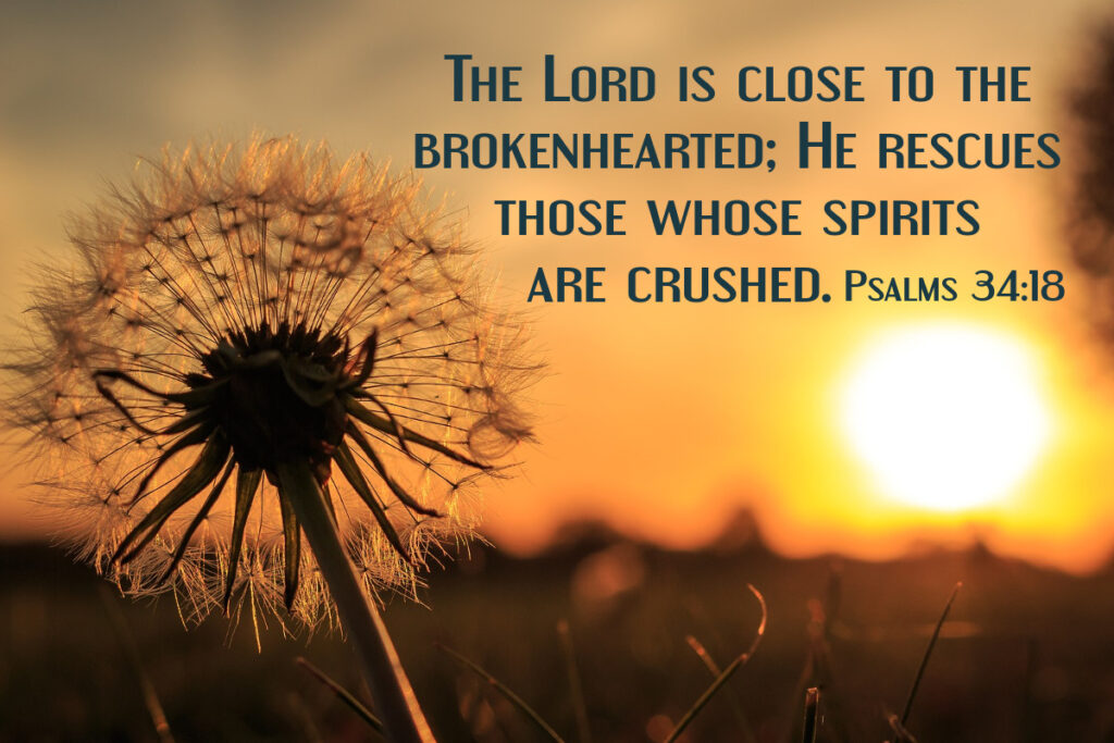 The Lord is close to the brokenhearted; He rescues those whose spirits are crushed. Psalms 34:18 