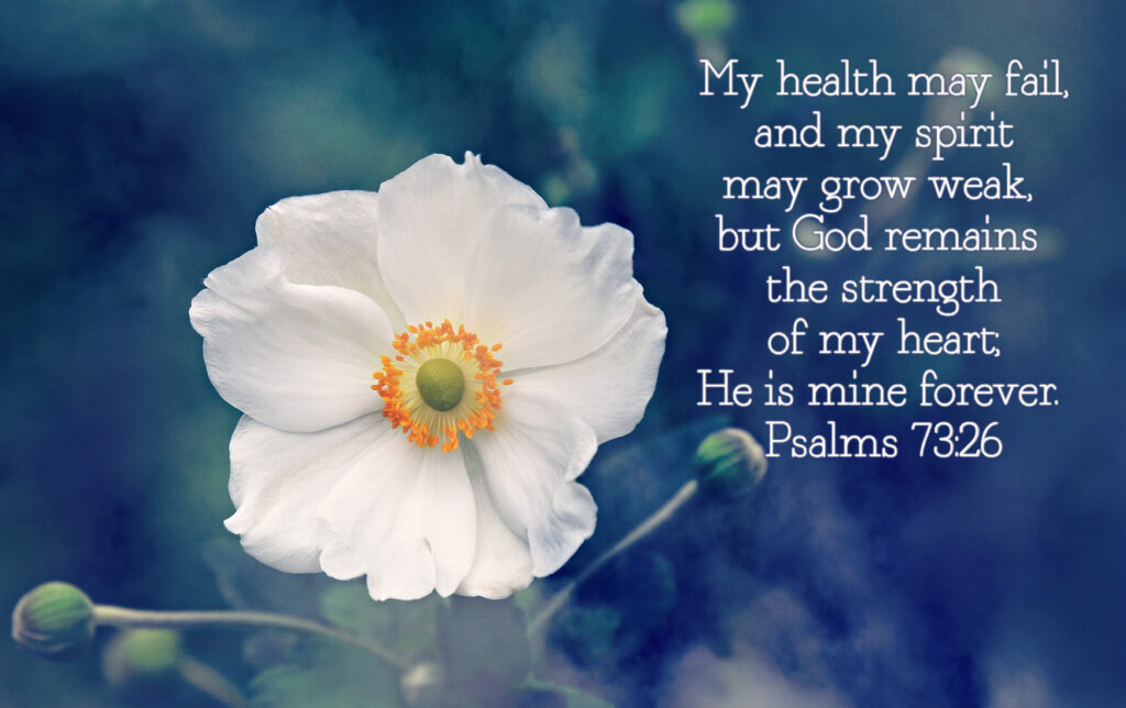 My health may fail, and my spirit may grow weak, but God remains the strength of my heart; He is mine forever. Psalms 73:26 