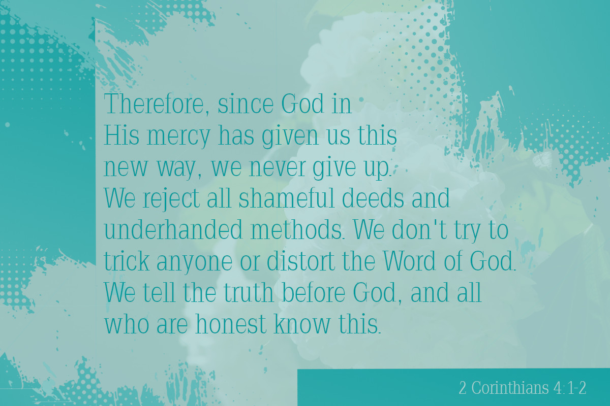 Therefore, since God in His mercy has given us this new way, we never give up. We reject all shameful deeds and underhanded methods. We don’t try to trick anyone or distort the Word of God. We tell the truth before God, and all who are honest know this.  2 Corinthians 4:1-2