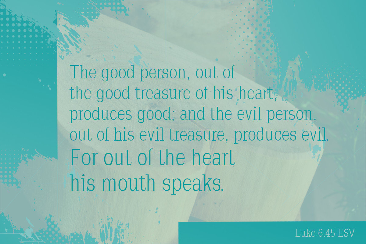 The good person out of the good treasure of his heart produces good, and the evil person out of his evil treasure produces evil, for out of the abundance of the heart his mouth speaks. Luke 6:45 (ESV)