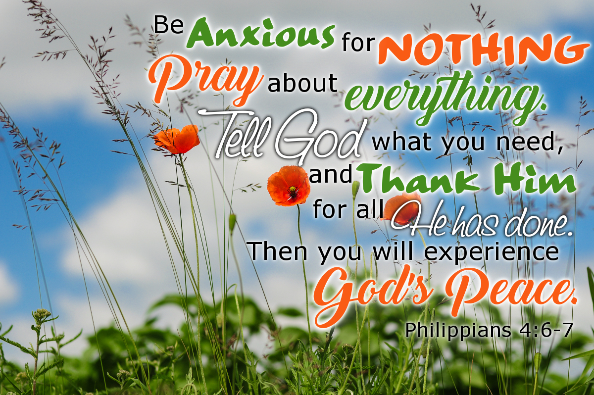 Be anxious for nothing. Pray about everything. Tell God what you need and thank Him for all he has done. Then you will experience God's peace. Philippians 4:6-7 